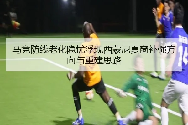 马竞防线老化隐忧浮现西蒙尼夏窗补强方向与重建思路（leyu）