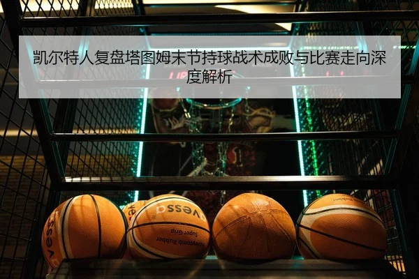 凯尔特人复盘塔图姆末节持球战术成败与比赛走向深度解析（leyu）