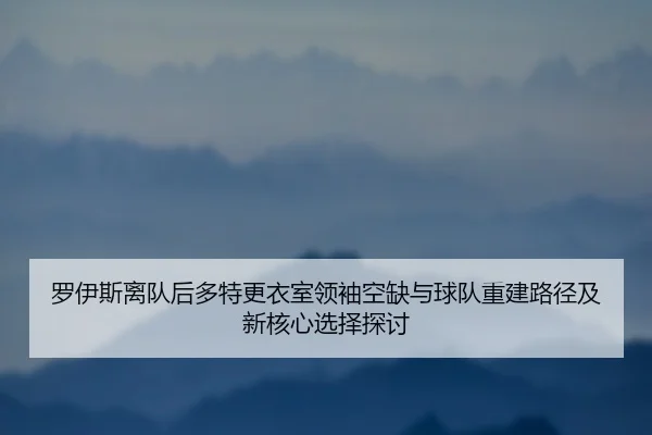 罗伊斯离队后多特更衣室领袖空缺与球队重建路径及新核心选择探讨 | leyu