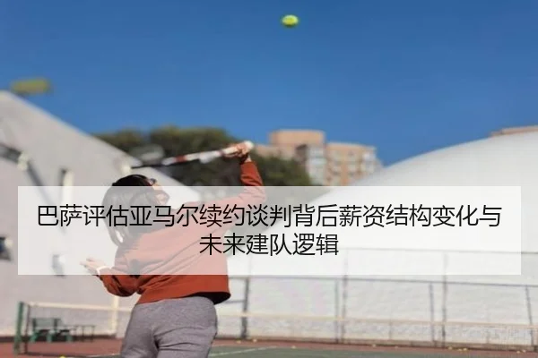 巴萨评估亚马尔续约谈判背后薪资结构变化与未来建队逻辑 | leyu